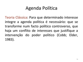 Agenda Política
Teoria Clássica: Para que determinado interesse
integre a agenda política é necessário: que se
transforme num facto político controverso, que
haja um conflito de interesses que justifique a
intervenção do poder político (Cobb; Elder,
1983).
56
 