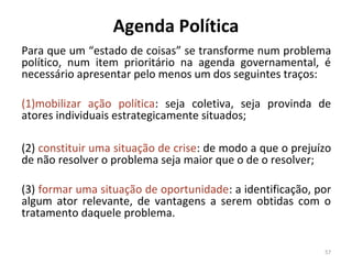 Agenda Política
Para que um “estado de coisas” se transforme num problema
político, num item prioritário na agenda governamental, é
necessário apresentar pelo menos um dos seguintes traços:
(1)mobilizar ação política: seja coletiva, seja provinda de
atores individuais estrategicamente situados;
(2) constituir uma situação de crise: de modo a que o prejuízo
de não resolver o problema seja maior que o de o resolver;
(3) formar uma situação de oportunidade: a identificação, por
algum ator relevante, de vantagens a serem obtidas com o
tratamento daquele problema.
57
 