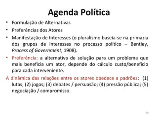 Agenda Política
• Formulação de Alternativas
• Preferências dos Atores
• Manifestação de Interesses (o pluralismo baseia-se na primazia
dos grupos de interesses no processo político – Bentley,
Process of Government, 1908).
• Preferência: a alternativa de solução para um problema que
mais beneficia um ator, depende do cálculo custo/benefício
para cada interveniente.
A dinâmica das relações entre os atores obedece a padrões: (1)
lutas; (2) jogos; (3) debates / persuasão; (4) pressão pública; (5)
negociação / compromisso.
58
 