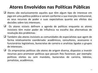 Atores Envolvidos nas Políticas Públicas
 Atores são exclusivamente aqueles que têm algum tipo de interesse em
jogo em uma política pública e variam conforme a sua inserção institucional,
os seus recursos de poder e suas expectativas quanto aos efeitos das
decisões sobre tais interesses.
 Os atores visíveis definem a agenda de políticas enquanto os atores
invisíveis têm maior poder de influência na escolha das alternativas de
resolução dos problemas.
 Também são atores invisíveis as comunidades de especialistas que agem de
forma relativamente coordenada: acadêmicos, consultores, assessores e
funcionários legislativos, burocratas de carreira e analistas ligados a grupos
de interesses.
 Os empresários políticos são atores de origem diversa, dispostos a investir
recursos para promover políticas que possam lhes favorecer, por exemplo:
políticos eleitos ou sem mandato, burocratas de carreira, lobistas,
jornalistas, acadêmicos.
59
 