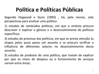 Segundo Hogwood e Gunn (1993) , há, pelo menos, sete
perspectivas para analisar uma política:
1) estudos de conteúdos políticos, em que o analista procura
descrever e explicar a gênese e o desenvolvimento de políticas
específicas;
2) estudos do processo das políticas, em que se presta atenção às
etapas pelas quais passa um assunto e se procura verificar a
influência de diferentes setores no desenvolvimento desse
assunto;
3) estudos de produtos de uma política, que tratam de explicar
por que os níveis de despesa ou o fornecimento de serviços
variam entre áreas;
6
Política e Políticas Públicas
 