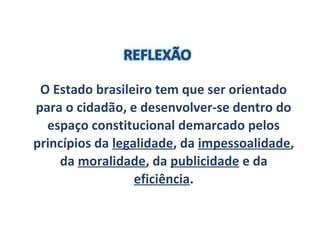 O Estado brasileiro tem que ser orientado
para o cidadão, e desenvolver-se dentro do
espaço constitucional demarcado pelos
princípios da legalidade, da impessoalidade,
da moralidade, da publicidade e da
eficiência.
 