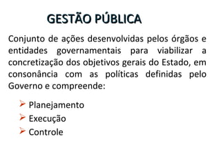 Conjunto de ações desenvolvidas pelos órgãos e
entidades governamentais para viabilizar a
concretização dos objetivos gerais do Estado, em
consonância com as políticas definidas pelo
Governo e compreende:
GESTÃO PÚBLICAGESTÃO PÚBLICA
 Planejamento
 Execução
 Controle
 