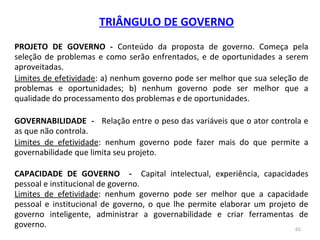 65
TRIÂNGULO DE GOVERNO
PROJETO DE GOVERNO - Conteúdo da proposta de governo. Começa pela
seleção de problemas e como serão enfrentados, e de oportunidades a serem
aproveitadas.
Limites de efetividade: a) nenhum governo pode ser melhor que sua seleção de
problemas e oportunidades; b) nenhum governo pode ser melhor que a
qualidade do processamento dos problemas e de oportunidades.
GOVERNABILIDADE - Relação entre o peso das variáveis que o ator controla e
as que não controla.
Limites de efetividade: nenhum governo pode fazer mais do que permite a
governabilidade que limita seu projeto.
CAPACIDADE DE GOVERNO - Capital intelectual, experiência, capacidades
pessoal e institucional de governo.
Limites de efetividade: nenhum governo pode ser melhor que a capacidade
pessoal e institucional de governo, o que lhe permite elaborar um projeto de
governo inteligente, administrar a governabilidade e criar ferramentas de
governo.
 