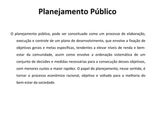 Planejamento Público
O planejamento público, pode ser conceituado como um processo de elaboração,
execução e controle de um plano de desenvolvimento, que envolve a fixação de
objetivos gerais e metas específicas, tendentes a elevar níveis de renda e bem-
estar da comunidade, assim como envolve a ordenação sistemática de um
conjunto de decisões e medidas necessárias para a consecução desses objetivos,
com menores custos e maior rapidez. O papel do planejamento, nesse sentido, é
tornar o processo econômico racional, objetivo e voltado para a melhoria do
bem-estar da sociedade.
 