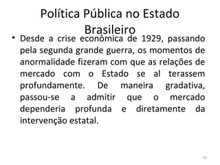 Política Pública no Estado
Brasileiro
• Desde a crise econômica de 1929, passando
pela segunda grande guerra, os momentos de
anormalidade fizeram com que as relações de
mercado com o Estado se al terassem
profundamente. De maneira gradativa,
passou-se a admitir que o mercado
dependeria profunda e diretamente da
intervenção estatal.
69
 