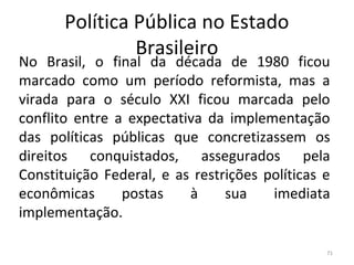 Política Pública no Estado
Brasileiro
No Brasil, o final da década de 1980 ficou
marcado como um período reformista, mas a
virada para o século XXI ficou marcada pelo
conflito entre a expectativa da implementação
das políticas públicas que concretizassem os
direitos conquistados, assegurados pela
Constituição Federal, e as restrições políticas e
econômicas postas à sua imediata
implementação.
71
 