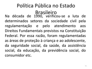 Política Pública no Estado
Brasileiro
Na década de 1990, verificou-se a luta de
determinados setores da sociedade civil pela
regulamentação e pelo atendimento aos
Direitos Fundamentais previstos na Constituição
Federal. Por essa razão, foram regulamentadas
as áreas de proteção à criança e ao adolescente,
da seguridade social, da saúde, da assistência
social, da educação, da previdência social, do
consumidor etc.
72
 