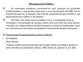 Planejamento Público
 Os municípios brasileiros encontram-se num processo de profundas
transformações, o que ganhou força com a nova Constituição de 1988. Foram
transferidas para os municípios uma série de competências para moldar o seu
desenvolvimento e definir o seu destino.
 Para lidar com estas novas condições, isto é, a competição entre os
municípios, a terceirização de serviços, assim como uma série de novas tarefas
e funções, as antigas práticas da administração se mostram inadequadas. Cada
vez mais torna-se necessária a utilização de instrumentos de gerenciamento.
 Instrumentos de planejamento urbano no Brasil
• Lei Orgânica
• Plano Diretor
“ordenar o pleno desenvolvimento das funções sociais da cidade e garantir o
bem-estar de seus habitantes” (Brasil, 1988: título VII, capítulo III, art. 182).
 