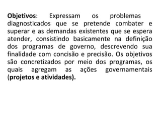 Objetivos: Expressam os problemas
diagnosticados que se pretende combater e
superar e as demandas existentes que se espera
atender, consistindo basicamente na definição
dos programas de governo, descrevendo sua
finalidade com concisão e precisão. Os objetivos
são concretizados por meio dos programas, os
quais agregam as ações governamentais
(projetos e atividades).
 