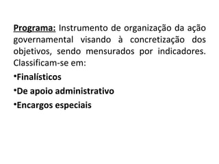 Programa: Instrumento de organização da ação
governamental visando à concretização dos
objetivos, sendo mensurados por indicadores.
Classificam-se em:
•Finalísticos
•De apoio administrativo
•Encargos especiais
 