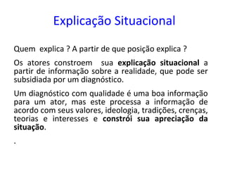 Explicação Situacional
Quem explica ? A partir de que posição explica ?
Os atores constroem sua explicação situacional a
partir de informação sobre a realidade, que pode ser
subsidiada por um diagnóstico.
Um diagnóstico com qualidade é uma boa informação
para um ator, mas este processa a informação de
acordo com seus valores, ideologia, tradições, crenças,
teorias e interesses e constrói sua apreciação da
situação.
.
 