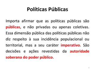 Políticas Públicas
Importa afirmar que as políticas públicas são
públicas, e não privadas ou apenas coletivas.
Essa dimensão pública das políticas públicas não
diz respeito à sua incidência populacional ou
territorial, mas a seu caráter imperativo. São
decisões e ações revestidas da autoridade
soberana do poder público.
9
 
