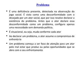 Problema
 É uma deficiência presente, detectada na observação do
jogo social. É visto como uma desconformidade com o
desejado por um ator social, que por isso resolve declarar a
existência do problema. Antes que o ator declare essa
desconformidade como um problema, configura apenas
uma necessidade sem demanda política.
 É situacional, ou seja, muda conforme cada ator
 Ao declarar um problema, o ator assume o compromisso de
enfrentá-lo
 Um problema começa a ser foco de atenção para um ator
pelo mal estar que produz ou pelas oportunidades que se
abre com o seu enfrentamento
 