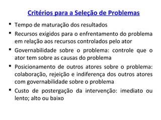 Critérios para a Seleção de Problemas
 Tempo de maturação dos resultados
 Recursos exigidos para o enfrentamento do problema
em relação aos recursos controlados pelo ator
 Governabilidade sobre o problema: controle que o
ator tem sobre as causas do problema
 Posicionamento de outros atores sobre o problema:
colaboração, rejeição e indiferença dos outros atores
com governabilidade sobre o problema
 Custo de postergação da intervenção: imediato ou
lento; alto ou baixo
 