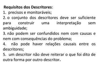 Requisitos dos Descritores:
1. precisos e monitoráveis;
2. o conjunto dos descritores deve ser suficiente
para construir uma interpretação sem
ambiguidade;
3. não podem ser confundidos nem com causas e
nem com consequências do problema;
4. não pode haver relações causais entre os
descritores;
5. um descritor não deve reiterar o que foi dito de
outra forma por outro descritor.
 