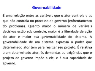 Governabilidade
É uma relação entre as variáveis que o ator controla e as
que não controla no processo de governo (enfrentamento
do problema). Quanto maior o número de variáveis
decisivas estão sob controle, maior é a liberdade de ação
do ator e maior sua governabilidade do sistema. A
governabilidade de um sistema expressa o poder que
determinado ator tem para realizar seu projeto. É relativa
a um determinado ator, às demandas ou exigências que o
projeto de governo impõe a ele, e à sua capacidade de
governo.
 