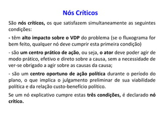 Nós Críticos
São nós críticos, os que satisfazem simultaneamente as seguintes
condições:
- têm alto impacto sobre o VDP do problema (se o fluxograma for
bem feito, qualquer nó deve cumprir esta primeira condição)
- são um centro prático de ação, ou seja, o ator deve poder agir de
modo prático, efetivo e direto sobre a causa, sem a necessidade de
ver-se obrigado a agir sobre as causas da causa;
- são um centro oportuno de ação política durante o período do
plano, o que implica o julgamento preliminar de sua viabilidade
política e da relação custo-benefício político.
Se um nó explicativo cumpre estas três condições, é declarado nó
crítico.
 