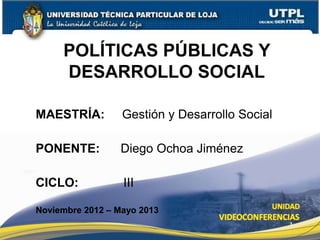 POLÍTICAS PÚBLICAS Y
     DESARROLLO SOCIAL

MAESTRÍA:         Gestión y Desarrollo Social

PONENTE:         Diego Ochoa Jiménez

CICLO:            III

Noviembre 2012 – Mayo 2013
                                                1
 