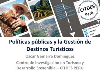 Políticas públicas y la Gestión de
Destinos Turísticos
Oscar Gamarra Dominguez
Centro de Investigación en Turismo y
Desarrollo Sostenible – CITDES PERÚ
 