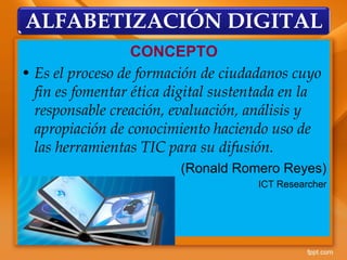 CONCEPTO
• Es el proceso de formación de ciudadanos cuyo
fin es fomentar ética digital sustentada en la
responsable creación, evaluación, análisis y
apropiación de conocimiento haciendo uso de
las herramientas TIC para su difusión.
(Ronald Romero Reyes)
ICT Researcher
ALFABETIZACIÓN DIGITAL
 