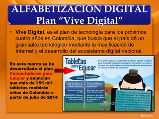 • Vive Digital, es el plan de tecnología para los próximos
cuatro años en Colombia, que busca que el país dé un
gran salto tecnológico mediante la masificación de
Internet y el desarrollo del ecosistema digital nacional.
ALFABETIZACIÓN DIGITAL
Plan “Vive Digital”
En este marco se ha
desarrollado el plan
Computadores para
Educar y anuncian
que más de 355 mil
tabletas recibirán
niños de Colombia a
partir de julio de 2014
 