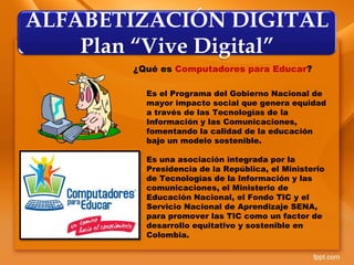 ALFABETIZACIÓN DIGITAL
Plan “Vive Digital”
¿Qué es Computadores para Educar?
Es el Programa del Gobierno Nacional de
mayor impacto social que genera equidad
a través de las Tecnologías de la
Información y las Comunicaciones,
fomentando la calidad de la educación
bajo un modelo sostenible.
Es una asociación integrada por la
Presidencia de la República, el Ministerio
de Tecnologías de la Información y las
comunicaciones, el Ministerio de
Educación Nacional, el Fondo TIC y el
Servicio Nacional de Aprendizaje SENA,
para promover las TIC como un factor de
desarrollo equitativo y sostenible en
Colombia.
 