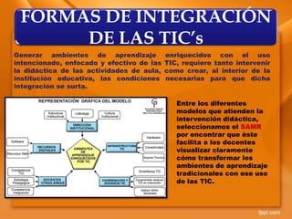 Generar ambientes de aprendizaje enriquecidos con el uso
intencionado, enfocado y efectivo de las TIC, requiere tanto intervenir
la didáctica de las actividades de aula, como crear, al interior de la
institución educativa, las condiciones necesarias para que dicha
integración se surta.
FORMAS DE INTEGRACIÓN
DE LAS TIC’s
Entre los diferentes
modelos que atienden la
intervención didáctica,
seleccionamos el SAMR
por encontrar que éste
facilita a los docentes
visualizar claramente
cómo transformar los
ambientes de aprendizaje
tradicionales con ese uso
de las TIC.
 