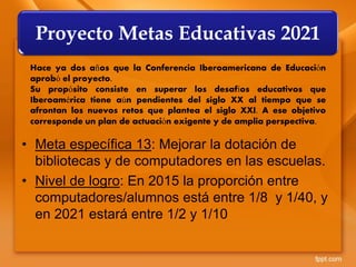 • Meta específica 13: Mejorar la dotación de
bibliotecas y de computadores en las escuelas.
• Nivel de logro: En 2015 la proporción entre
computadores/alumnos está entre 1/8 y 1/40, y
en 2021 estará entre 1/2 y 1/10
Proyecto Metas Educativas 2021
Hace ya dos años que la Conferencia Iberoamericana de Educación
aprobó el proyecto.
Su propósito consiste en superar los desafíos educativos que
Iberoamérica tiene aún pendientes del siglo XX al tiempo que se
afrontan los nuevos retos que plantea el siglo XXI. A ese objetivo
corresponde un plan de actuación exigente y de amplia perspectiva.
 