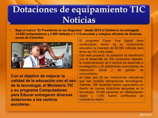• Bajo el marco “El Presidente en las Regiones” desde 2010 el Gobierno ha entregado
14.650 computadores y 2.860 tabletas a 1.114 escuelas y colegios oficiales de diversas
zonas de Colombia
Dotaciones de equipamiento TIC
Noticias
Con el objetivo de mejorar la
calidad de la educación con el uso
de la tecnología, el Ministerio TIC
y su programa Computadores
para Educar entregaron diversas
dotaciones a los centros
escolares.
El programa 'Cesar Vive Digital' tiene
contemplado dentro de su componente
educativo la inversión de $5.990 millones para
llevar las TIC a las aulas.
Con este proyecto, la población se beneficiará
con el desarrollo de 168 contenidos digitales,
la implementación de 2 centros de desarrollo e
investigación y 22 plataformas comunitarias de
interacción social y de gestión de
conocimiento;
en total, son 20 las instituciones educativas
que han recibido herramientas tecnológicas.
Además, 336 docentes fueron capacitados en
diseño de nuevas didácticas apoyadas en la
tecnología, 10.000 personas en alfabetización
digital y 1.000 fueron certificados en
ciudadanía digital.
 