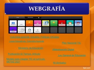 WEBGRAFÍA
Leyes Educativas. Colombia Aprende
Ministerio de Educación
Ley General de Educación
Publicación El Tiempo. Artículo
Plan Nacional TIC
Colombia aprende. Eduteka. Políticas Oficiales
Alfabetización Digital
Modelo para integrar TIC al currículo.
METAS 2021 Mi Simbaloo
 