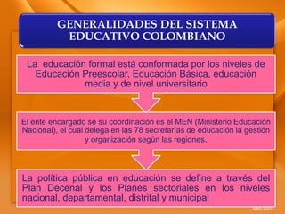 La política pública en educación se define a través del
Plan Decenal y los Planes sectoriales en los niveles
nacional, departamental, distrital y municipal
El ente encargado se su coordinación es el MEN (Ministerio Educación
Nacional), el cual delega en las 78 secretarías de educación la gestión
y organización según las regiones.
La educación formal está conformada por los niveles de
Educación Preescolar, Educación Básica, educación
media y de nivel universitario
GENERALIDADES DEL SISTEMA
EDUCATIVO COLOMBIANO
 
