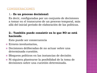 1.- Es un proceso decisional:
    Es decir, configuradas por un conjunto de decisiones
    a tomar en el transcurso de un proceso temporal, más
    allá del inicial período de elaboración de las políticas.


    2.- También puede consistir en lo que NO se está
    haciendo.
    Esto puede ser consecuencia
   Errores involuntarios,
   Decisiones deliberadas de no actuar sobre una
    determinada cuestión.
   Bloqueos políticos en las instancias de decisión
   Ni siquiera plantearse la posibilidad de la toma de
    decisiones sobre una cuestión determinada.
 