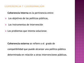 Coherencia Interna es la pertinencia entre:

   Los objetivos de las políticas públicas,

   Los instrumentos de intervención

   Los problemas que intenta solucionar.




    Coherencia externa se refiere a el grado de

    compatibilidad que puede alcanzar una política pública

    determinada en relación a otras intervenciones públicas.
 