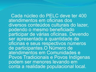 Cada núcleo do PELC deve ter 400
atendimentos em oficinas dos
diversos conteúdos culturais do lazer,
podendo o mesmo beneficiado
participar de várias oficinas. Devendo
ser apresentado a quantidade de
oficinas e seus respectivos números
de participantes.O Número de
atendimentos em Comunidades e
Povos Tradicionais e Povos Indígenas
podem ser menores levando em
conta a realidade populacional local.
 