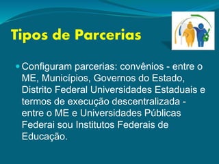 Tipos de Parcerias
 Configuram parcerias: convênios - entre o
ME, Municípios, Governos do Estado,
Distrito Federal Universidades Estaduais e
termos de execução descentralizada -
entre o ME e Universidades Públicas
Federai sou Institutos Federais de
Educação.
 