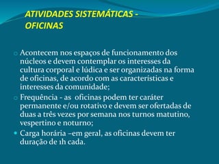 ATIVIDADES SISTEMÁTICAS -
OFICINAS
o Acontecem nos espaços de funcionamento dos
núcleos e devem contemplar os interesses da
cultura corporal e lúdica e ser organizadas na forma
de oficinas, de acordo com as características e
interesses da comunidade;
o Frequência - as oficinas podem ter caráter
permanente e/ou rotativo e devem ser ofertadas de
duas a três vezes por semana nos turnos matutino,
vespertino e noturno;
 Carga horária –em geral, as oficinas devem ter
duração de 1h cada.
 