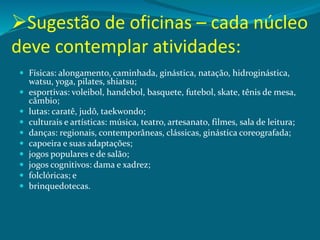Sugestão de oficinas – cada núcleo
deve contemplar atividades:
 Físicas: alongamento, caminhada, ginástica, natação, hidroginástica,
watsu, yoga, pilates, shiatsu;
 esportivas: voleibol, handebol, basquete, futebol, skate, tênis de mesa,
câmbio;
 lutas: caratê, judô, taekwondo;
 culturais e artísticas: música, teatro, artesanato, filmes, sala de leitura;
 danças: regionais, contemporâneas, clássicas, ginástica coreografada;
 capoeira e suas adaptações;
 jogos populares e de salão;
 jogos cognitivos: dama e xadrez;
 folclóricas; e
 brinquedotecas.
 