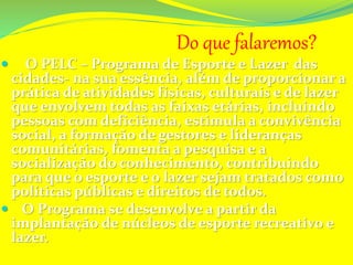 Do que falaremos?
 O PELC – Programa de Esporte e Lazer das
cidades- na sua essência, além de proporcionar a
prática de atividades físicas, culturais e de lazer
que envolvem todas as faixas etárias, incluindo
pessoas com deficiência, estimula a convivência
social, a formação de gestores e lideranças
comunitárias, fomenta a pesquisa e a
socialização do conhecimento, contribuindo
para que o esporte e o lazer sejam tratados como
políticas públicas e direitos de todos.
 O Programa se desenvolve a partir da
implantação de núcleos de esporte recreativo e
lazer.
 