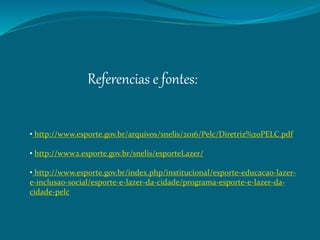Referencias e fontes:
• http://www.esporte.gov.br/arquivos/snelis/2016/Pelc/Diretriz%20PELC.pdf
• http://www2.esporte.gov.br/snelis/esporteLazer/
• http://www.esporte.gov.br/index.php/institucional/esporte-educacao-lazer-
e-inclusao-social/esporte-e-lazer-da-cidade/programa-esporte-e-lazer-da-
cidade-pelc
 