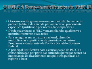  O acesso aos Programas ocorre por meio de chamamento
público (edital), de emenda parlamentar ou proponente
específico (justificado por necessidade específica).
 Desde sua criação, o PELC vem ampliando, qualitativa e
quantitativamente, suas ações.
 Para assegurar sua estrutura nacional, têm sido
multiplicadas experiências de parcerias com outros
Programas estruturantes da Política Social do Governo
Federal.
 A principal justificativa para a consolidação do PELC é a
conscientização por parte das entidades parceiras acerca da
importância do investimento nas políticas públicas de
esporte e lazer
 