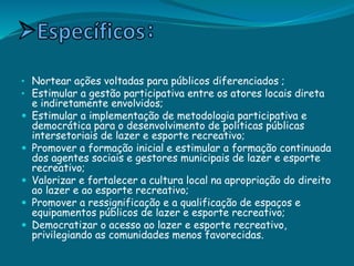 • Nortear ações voltadas para públicos diferenciados ;
• Estimular a gestão participativa entre os atores locais direta
e indiretamente envolvidos;
 Estimular a implementação de metodologia participativa e
democrática para o desenvolvimento de políticas públicas
intersetoriais de lazer e esporte recreativo;
 Promover a formação inicial e estimular a formação continuada
dos agentes sociais e gestores municipais de lazer e esporte
recreativo;
 Valorizar e fortalecer a cultura local na apropriação do direito
ao lazer e ao esporte recreativo;
 Promover a ressignificação e a qualificação de espaços e
equipamentos públicos de lazer e esporte recreativo;
 Democratizar o acesso ao lazer e esporte recreativo,
privilegiando as comunidades menos favorecidas.
 
