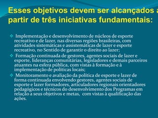  Implementação e desenvolvimento de núcleos de esporte
recreativo e de lazer, nas diversas regiões brasileiras, com
atividades sistemáticas e assistemáticas de lazer e esporte
recreativo, no Sentido de garantir o direito ao lazer;
 Formação continuada de gestores, agentes sociais de lazer e
esporte, lideranças comunitárias, legisladores e demais parceiros
atuantes na esfera pública, com vistas à formação e à
implementação de políticas locais;
 Monitoramento e avaliação da política de esporte e lazer de
forma continuada envolvendo gestores, agentes sociais de
esporte e lazer formadores, articuladores regionais orientadores
pedagógicos e técnicos do desenvolvimento dos Programas em
relação a seus objetivos e metas, com vistas à qualificação das
ações.
 