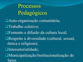 Processos
Pedagógicos
Auto-organização comunitária;
Trabalho coletivo;
Fomento e difusão da cultura local;
Respeito à diversidade (cultural, sexual,
étnica e religiosa);
Intersetorialidade;
Municipalização/Institucionalização do
Setor.
 