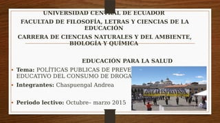 UNIVERSIDAD CENTRAL DE ECUADOR
FACULTAD DE FILOSOFÍA, LETRAS Y CIENCIAS DE LA
EDUCACIÓN
CARRERA DE CIENCIAS NATURALES Y DEL AMBIENTE,
BIOLOGÍA Y QUÍMICA
EDUCACIÓN PARA LA SALUD
• Tema: POLÍTICAS PUBLICAS DE PREVENCIÓN EN EL ÁMBITO
EDUCATIVO DEL CONSUMO DE DROGAS
• Integrantes: Chaspuengal Andrea
• Periodo lectivo: Octubre– marzo 2015
 