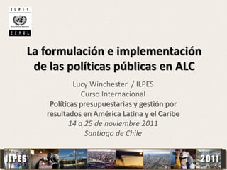 La formulación e implementación
de las políticas públicas en ALC
Lucy Winchester / ILPES
Curso Internacional
Políticas presupuestarias y gestión por
resultados en América Latina y el Caribe
14 a 25 de noviembre 2011
Santiago de Chile
1
 