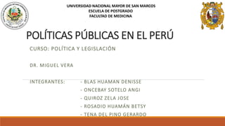 POLÍTICAS PÚBLICAS EN EL PERÚ
CURSO: POLÍTICA Y LEGISLACIÓN
DR. MIGUEL VERA
INTEGRANTES: - BLAS HUAMAN DENISSE
- ONCEBAY SOTELO ANGI
- QUIROZ ZELA JOSE
- ROSADIO HUAMÁN BETSY
- TENA DEL PINO GERARDO
UNIVERSIDAD NACIONAL MAYOR DE SAN MARCOS
ESCUELA DE POSTGRADO
FACULTAD DE MEDICINA
 