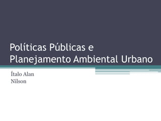 Políticas Públicas e
Planejamento Ambiental Urbano
Ítalo Alan
Nilson
 