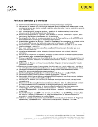 1
Universidad de Monterrey | Dirección de Relación con Exalumnos
Av. I. Morones Prieto 4500 Pte, 66238, San Pedro Garza García, N.L. México
(81) 8215 1188 | Lada Sin Costo 01800-849-4757 | exalumnos@udem.edu.mx | www.udem.edu.mx/exaudem
Políticas Servicios y Beneficios
(a) La Universidad de Monterrey no es aval de los servicios prestados por la empresa.
(b) La Dirección de Relación con Exalumnos se reserva el derecho de seleccionar las empresas (no se
aceptaran empresas que atenten contra la integridad, salud, bienestar y buenas costumbres, acuerdo
a los criterios del área).
(c) Para formar parte de la cartera de Servicios y Beneficios es necesario llenar y firmar la carta
intención con la Dirección de Relación con Exalumnos.
(d) Es necesario proporcionar los siguientes datos: Nombre de contacto, nombre de la empresa, datos
de contacto, descuentos y promociones, RFC de la empresa.
(e) Se compartirán los datos de los proveedores con el área de Recursos Humanos de la UDEM, con la
finalidad de realizar una sinergia de intercambio de proveedores.
(f) El aceptar ser proveedor de Servicios y Beneficios para ExaUDEM no representa un convenio con la
Universidad de Monterrey, sino la intención de proveer beneficios para los ExaUDEM.
(g) Las promociones, servicios y beneficios podrán ser utilizadas por los ExaUDEM de los tres niveles
(prepa, profesional y posgrado).
(h) Para hacer válidos los servicios y beneficios para ExaUDEM es necesario demostrar que se es
ExaUDEM de la institución.
(i) Anualmente se evaluará la calidad del servicio prestado mediante una encuesta vía correo
electrónico.
(j) En caso de no cumplir con los beneficios acordados o un mal servicio, se retirará la promoción de la
empresa de las redes sociales y Boletín ExaUDEM.
(k) Si en un rango de 5 meses no se tiene noticia de la empresa que presta los servicios, posterior a una
notificación vía correo electrónico, se retirará la promoción de la empresa y los beneficios exclusivos
que ofrece.
(l) La Dirección de Relación con Exalumnos podrá utilizar el logotipo de la empresa para los fines de
promoción acordados.
(m) La información para publicación se recibirá el día 13 de cada mes o el día hábil previo a este. De no
ser así, la Dirección de Relación con Exalumnos no será responsable de la publicación de la misma.
(n) La información de servicios y beneficios ExaUDEM se publicará mensualmente en el Boletín
ExaUDEM, así como en los medios que se consideren.
(o) La información para publicación deberá contener la leyenda “Exclusivo para ExaUDEM”.
(p) La información para publicación deberá contener la promoción y vigencia.
(q) Las postales electrónicas tendrán una medida de 600x400 pixeles, el logo de la empresa, los datos
de contacto y el beneficio exclusivo (Anexo 12.4).
(r) La Dirección de Relación con Exalumnos se reserva el derecho a seleccionar lo que se publicará
mensualmente.
(s) El proveedor de Servicios y Beneficios deberá de especificar los datos de publicación de lo contrario
la Dirección de Relación con Exalumnos no se responsabiliza de una publicación errónea.
(t) Se podrá invitar a los proveedores de Servicios y Beneficios ExaUDEM a diferentes eventos
realizados por el área, dependerá del criterio de selección y el formato del evento
(u) Se podrá pedir patrocinios a los proveedores de Servicios y Beneficios ExaUDEM para algún evento
en particular
(v) Las membresías para ExaUDEM serán el medio para identificar a los ExaUDEM que puedan utilizar
los Servicios y Beneficios para ExaUDEM, entre tanto este proceso se realiza imprimiendo la
promoción o mostrándola a través de medios digitales.
(w) Todo lo no acordado en el presente documento deberá ser evaluado por la Gerencia de Programas
de Alumnos y Jóvenes Exalumnos y la Coordinación de Servicios y Beneficios ExaUDEM
 