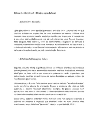 1) Área : Gestão Cultural – O Projeto Lonas Culturais



     1.1) Justificativa de escolha



Optei por pesquisar sobre políticas públicas na área das Lonas Culturais uma vez que
tenciono elaborar um projeto final de curso envolvendo as mesmas. Embora ainda
tateando nesse primeiro trabalho avaliativo, considero ser importante já começarmos
a aproveitar oportunidades como essa para direcionarmos nosso foco de interesse.
Toda pesquisa, toda cobrança, todos os apontamentos e sugestões de correção e
reelaboração serão bem-vindos nesse momento. Acredito também no fato de que o
trabalho direcionado a nosso foco de interesse venha a fomentar a sede da pesquisa e
da busca pelo conhecimento, ou, pela co-construção do mesmo.



     1.2) Políticas Públicas para a Cultura



Segundo AVELAR ( 2010 ), as políticas públicas são linhas de orientação estabelecidas
por um governo para tratar determinada matéria de interesse da sociedade. Princípios
ideológicos da base política que sustenta os governantes serão responsáveis por
determinadas escolhas, em detrimento de outras, baseadas nos valores e visões de
mundo desses governantes.

Historicamente, a área da Cultura quase sempre esteve deixada “ao sabor do acaso”,
inerte, sem forma alguma de priorização. Embora o problema não esteja de todo
superado, é possível visualizar atualmente exemplos de gestões públicas bem
estruturadas e de políticas consistentes. O Estado tem demonstrado uma nova postura
no tocante às suas obrigações constitucionais para com a Cultura.

Dessa forma, podemos entender Política Cultural como “um conjunto ordenado e
coerente de preceitos e objetivos que orientam linhas de ações públicas mais
imediatas no campo da Cultura” ( CALABRE, 2005, p. 9, apud AVELAR, 2010 ).
 